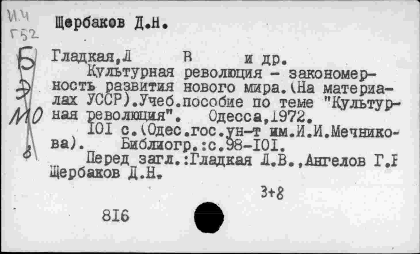 ﻿Щербаков Д.Н.
Гладкая,Л В и др.
Культурная революция - закономерность развития нового мира.(На материалах УССР).Учеб.пособие по теме "Культурная революция". Одесса,1972.
101 с.(Одес.гос.ун-т им.И.И.Мечникова).	Библиогр.:с.98-101.
Перед загл.:Гладкая Л.В.,Ангелов Г.1 Щербаков Д.Н.
з+г
816